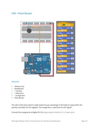 S4A - Piezo Buzzer
Materials
‣ Arduino Uno
‣ Breadboard
‣ 1 red wire
‣ 1 black wire
‣ 1 orange wire
‣ Piezo Buzzer
The color of the wires doesn’t really matter but you should get in the habit of using red for the
positive, and black for the negative. The orange wire is used here for the “signal”.
Connect the orange wire to Digital Pin 9 (Analog outputs limited to 5, 6, 9 pwm pins) 
Meaningful Making: Projects and Inspirations for FabLabs and Makerspaces Page 145
 