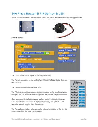 S4A Piezo Buzzer & PIR Sensor & LED
Use a Passive InfraRed Sensor and a Piezo Buzzer to warn when someone approaches!
Scratch Blocks
The LED is connected to digital 13 pin (digital output)
The Piezo is connected to the analog 9 pin (this is the PWM Digital 9 pin on
the Arduino)
The PIR is connected to the analog 5 pin
The PIR detects motion and when it does the value of the signal that is sent
changes. You can read the value using the screen on the stage. --------------->
Once you determine what the value is when motion is detected, you can
write a conditional statement that plays the melody and lights the LED
when the value is greater than the number.
The Piezo plays a melody to based on the voltage being sent to the pin, the
value determines the note that is played.
Meaningful Making: Projects and Inspirations for FabLabs and Makerspaces Page 146
 