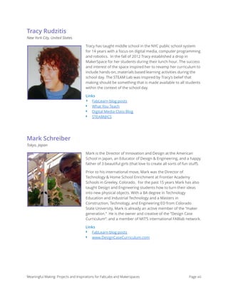 Tracy Rudzitis
New York City, United States
Tracy has taught middle school in the NYC public school system
for 14 years with a focus on digital media, computer programming
and robotics. In the fall of 2012 Tracy established a drop in
MakerSpace for her students during their lunch hour. The success
and interest of the space inspired her to revamp her curriculum to
include hands-on, materials based learning activities during the
school day. The STEAM Lab was inspired by Tracy’s belief that
making should be something that is made available to all students
within the context of the school day.
Links
‣ FabLearn blog posts
‣ What You Teach
‣ Digital Media Class Blog
‣ STEAM@CS
Mark Schreiber
Tokyo, Japan
Mark is the Director of Innovation and Design at the American
School in Japan, an Educator of Design & Engineering, and a happy
father of 3 beautiful girls (that love to create all sorts of fun stuﬀ).
Prior to his international move, Mark was the Director of
Technology & Home School Enrichment at Frontier Academy
Schools in Greeley, Colorado. For the past 15 years Mark has also
taught Design and Engineering students how to turn their ideas
into new physical objects. With a BA degree in Technology
Education and Industrial Technology and a Masters in
Construction, Technology, and Engineering ED from Colorado
State University, Mark is already an active member of the “maker
generation.” He is the owner and creative of the “Design Case
Curriculum”: and a member of MIT’S international FABlab network.
Links
‣ FabLearn blog posts
‣ www.DesignCaseCurriculum.com
Meaningful Making: Projects and Inspirations for FabLabs and Makerspaces Page viii
 