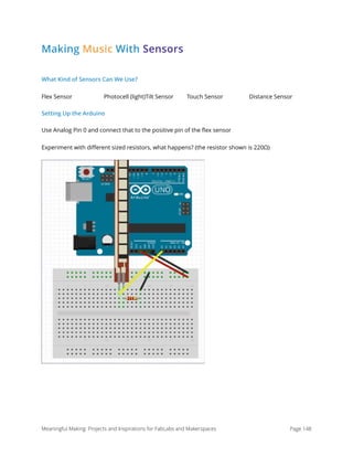 Making Music With Sensors
What Kind of Sensors Can We Use?
Flex Sensor Photocell (light)Tilt Sensor Touch Sensor Distance Sensor
Setting Up the Arduino
Use Analog Pin 0 and connect that to the positive pin of the ﬂex sensor
Experiment with diﬀerent sized resistors, what happens? (the resistor shown is 220Ω)
Meaningful Making: Projects and Inspirations for FabLabs and Makerspaces Page 148
 