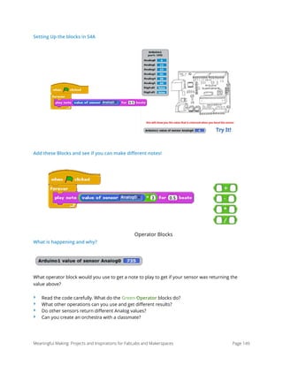 Setting Up the blocks in S4A
Add these Blocks and see if you can make diﬀerent notes!
Operator Blocks
What is happening and why?
What operator block would you use to get a note to play to get if your sensor was returning the
value above?
‣ Read the code carefully. What do the Green Operator blocks do?
‣ What other operations can you use and get diﬀerent results?
‣ Do other sensors return diﬀerent Analog values?
‣ Can you create an orchestra with a classmate?
Meaningful Making: Projects and Inspirations for FabLabs and Makerspaces Page 149
 