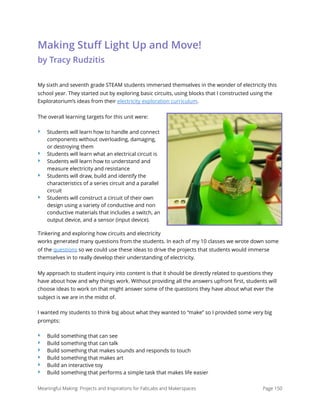 Making Stuﬀ Light Up and Move! 
by Tracy Rudzitis
My sixth and seventh grade STEAM students immersed themselves in the wonder of electricity this
school year. They started out by exploring basic circuits, using blocks that I constructed using the
Exploratorium’s ideas from their electricity exploration curriculum.
The overall learning targets for this unit were:
‣ Students will learn how to handle and connect
components without overloading, damaging,
or destroying them
‣ Students will learn what an electrical circuit is
‣ Students will learn how to understand and
measure electricity and resistance
‣ Students will draw, build and identify the
characteristics of a series circuit and a parallel
circuit
‣ Students will construct a circuit of their own
design using a variety of conductive and non
conductive materials that includes a switch, an
output device, and a sensor (input device).
Tinkering and exploring how circuits and electricity
works generated many questions from the students. In each of my 10 classes we wrote down some
of the questions so we could use these ideas to drive the projects that students would immerse
themselves in to really develop their understanding of electricity.
My approach to student inquiry into content is that it should be directly related to questions they
have about how and why things work. Without providing all the answers upfront ﬁrst, students will
choose ideas to work on that might answer some of the questions they have about what ever the
subject is we are in the midst of.
I wanted my students to think big about what they wanted to “make” so I provided some very big
prompts:
‣ Build something that can see
‣ Build something that can talk
‣ Build something that makes sounds and responds to touch
‣ Build something that makes art
‣ Build an interactive toy
‣ Build something that performs a simple task that makes life easier
Meaningful Making: Projects and Inspirations for FabLabs and Makerspaces Page 150
 