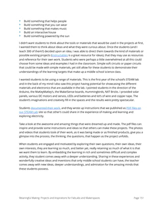 ‣ Build something that helps people
‣ Build something that you can wear
‣ Build something that makes music
‣ Build an interactive house
‣ Build something powered by the sun
I didn’t want students to think about the tools or materials that would be used in the projects at ﬁrst,
I wanted them to think about ideas and what they were curious about. Once the students (and I
teach 300 of them!!) decided upon an idea, I was able to direct them towards the kind of materials or
possible existing projects (Instructables is a great resource for ideas), that they may use as resources
and reference for their own work. Students who were perhaps a little overwhelmed at all this could
choose from some ideas and examples I had in the classroom. Simple soft circuits or paper circuits
that could be made with simple materials, yet still allow for these students to demonstrate their
understandings of the learning targets that make up a middle school science class.
I wanted students to be using a range of materials. This is the ﬁrst year of the school’s STEAM lab
and in the back of my mind I also saw this project having potential for showcasing the diﬀerent
materials and electronics that are available in the lab. I pointed students in the direction of the
Arduino, the MaKeyMaKey’s, the Make!Sense boards, Hummingbirds, NXT Bricks. I provided solar
panels, various DC motors and servos, LEDs and batteries and lot’s of wire and copper tape. The
student’s imaginations and creativity ﬁll in the spaces and the results were pretty spectacular.
Students documented their work, and they wrote up instructions that we published as PDF ﬁles on
our STEAM Lab site so that other’s could share in the experience of making and learning and
exploring electricity.
Take a look at the awesome and amazing things that were dreamed up and made. The pdf ﬁles can
inspire and provide some instructions and ideas so that others can make these projects. The photos
and videos that students took of their work, as it was being made or as ﬁnished products, give you a
glimpse into the process, the thinking, the questions, that happen as the project unfolds.
When students are engaged and motivated by exploring their own questions, their own ideas, their
own interests, they are learning so much, and better yet, really retaining so much of what it is that
we want them to learn. By embedding the learning in rich and sometimes diﬃcult and complex
activity, they student comes away with a deeper understanding. Sharing in these experiences and
wonderfully creative ideas and inventions that only middle school students can have, the teacher
comes away with new ideas, deeper understandings, and admiration for the amazing minds that
these students possess. 
Meaningful Making: Projects and Inspirations for FabLabs and Makerspaces Page 151
 