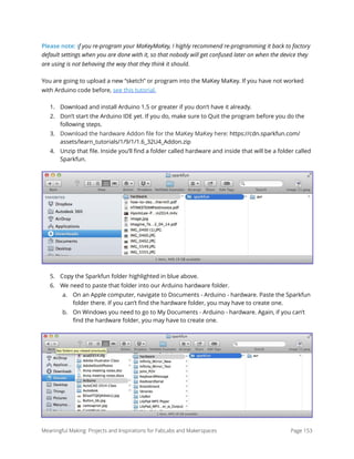 Please note: if you re-program your MaKeyMaKey, I highly recommend re-programming it back to factory
default settings when you are done with it, so that nobody will get confused later on when the device they
are using is not behaving the way that they think it should.
You are going to upload a new “sketch” or program into the MaKey MaKey. If you have not worked
with Arduino code before, see this tutorial.
1. Download and install Arduino 1.5 or greater if you don’t have it already.
2. Don’t start the Arduino IDE yet. If you do, make sure to Quit the program before you do the
following steps.
3. Download the hardware Addon ﬁle for the MaKey MaKey here: https://cdn.sparkfun.com/
assets/learn_tutorials/1/9/1/1.6_32U4_Addon.zip
4. Unzip that ﬁle. Inside you’ll ﬁnd a folder called hardware and inside that will be a folder called
Sparkfun.
5. Copy the Sparkfun folder highlighted in blue above.
6. We need to paste that folder into our Arduino hardware folder.
a. On an Apple computer, navigate to Documents - Arduino - hardware. Paste the Sparkfun
folder there. If you can’t ﬁnd the hardware folder, you may have to create one.
b. On Windows you need to go to My Documents - Arduino - hardware. Again, if you can’t
ﬁnd the hardware folder, you may have to create one.     
Meaningful Making: Projects and Inspirations for FabLabs and Makerspaces Page 153
 
