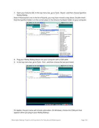 7. Open your Arduino IDE. In the top menu bar, go to Tools - Board - and then choose Sparkfun
MaKey MaKey.
Note: If that board is not in the list of boards, you may have missed a step above. Double check
that the Sparkfun folder is in the correct place in the Arduino hardware folder on your computer.
8. Plug your MaKey MaKey device into your computer with a USB cable.
9. In the top menu bar, go to Tools - Port - and then choose the last port listed.
On Apples, the port name will include usbmodem. On Windows, choose the COM port that
appears when you plug in your MaKey MaKey.) 
Meaningful Making: Projects and Inspirations for FabLabs and Makerspaces Page 154
 