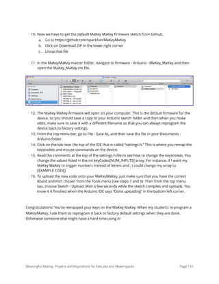 10. Now we have to get the default MaKey MaKey ﬁrmware sketch from Github.
a. Go to https://github.com/sparkfun/MaKeyMaKey
b. Click on Download ZIP in the lower right corner
c. Unzip that ﬁle
11. In the MaKeyMaKey-master folder, navigate to ﬁrmware - Arduino - MaKey_MaKey and then
open the MaKey_MaKey.ino ﬁle.
12. The MaKey MaKey ﬁrmware will open on your computer. This is the default ﬁrmware for the
device, so you should save a copy to your Arduino sketch folder and then when you make
edits, make sure to save it with a diﬀerent ﬁlename so that you can always reprogram the
device back to factory settings.
13. From the top menu bar, go to File - Save As, and then save the ﬁle in your Documents -
Arduino folder.
14. Click on the tab near the top of the IDE that is called “settings.h.” This is where you remap the
keystrokes and mouse commands on the device.
15. Read the comments at the top of the settings.h ﬁle to see how to change the keystrokes. You
change the values listed in the int keyCodes[NUM_INPUTS] array. For instance, if I want my
MaKey MaKey to trigger numbers instead of letters and , I could change my array to
[EXAMPLE CODE]
16. To upload the new code onto your MaKeyMaKey, just make sure that you have the correct
Board and Port chosen from the Tools menu (see steps 7 and 9). Then from the top menu
bar, choose Sketch - Upload. Wait a few seconds while the sketch compiles and uploads. You
know it it ﬁnished when the Arduino IDE says “Done uploading” in the bottom left corner.
Congratulations! You’ve remapped your keys on the MaKey MaKey. When my students re-program a
MaKeyMaKey, I ask them to reprogram it back to factory default settings when they are done.
Otherwise someone else might have a hard time using it! 
Meaningful Making: Projects and Inspirations for FabLabs and Makerspaces Page 155
 