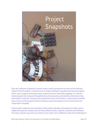 Project Snapshots
This next collection of projects is meant to give a quick introduction to some of the FabLearn
Fellows’ favorite projects. It started out as a simple challenge to quickly share favorite projects,
either “go to” projects that always work, projects that were especially engaging, or tried and
tested projects that showcase thoughtful educational practice and student-centered learning
with modern materials. The goal was to keep them short and free-form, capturing the essential
heart and soul of the project instead of trying to make the projects ﬁt into a one-size-ﬁts-all
“lesson plan” template.
These project snapshots accommodate a wide variety of grades and experience levels, vary in
length and expertise needed, and use many diﬀerent tools, materials, software and hardware.
This wide variation may seem too random to be useful, but is deliberate. One of the challenges of
Meaningful Making: Projects and Inspirations for FabLabs and Makerspaces Page 156
Project
Snapshots
 