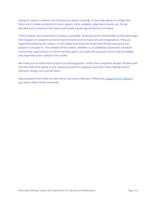 trying to create a coherent set of resources about “making” in learning spaces is simply that
there are so many variations in tools, spaces, time, subjects, experience levels, etc. So we
decided just to embrace the chaos and create a grab bag of favorites to share.
These projects are presented as simply as possible, showcasing the remarkable variety and range
that happens in student-centered environments rich in materials and imagination. They are
organized solely by the author, as this helps communicate what kind of learning space the
project is situated in. The context of the author, whether in a traditional classroom, museum,
community organization, or other learning space can make the projects more understandable
and hopefully more useful to the reader.
We invite you to view these projects as starting points, rather than complete recipes. Browse and
ﬁnd the ones that speak to you. Many are works in progress, but that’s how making works!
(Iterative design isn’t just for kids.)
Many projects have links to read more, and every FabLearn Fellow has a page on the FabLearn
site where they can be contacted. 
Meaningful Making: Projects and Inspirations for FabLabs and Makerspaces Page 157
 