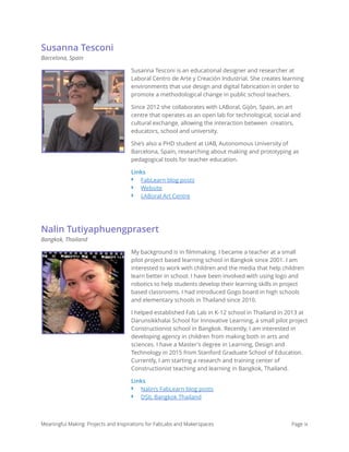 Susanna Tesconi
Barcelona, Spain
Susanna Tesconi is an educational designer and researcher at
Laboral Centro de Arte y Creación Industrial. She creates learning
environments that use design and digital fabrication in order to
promote a methodological change in public school teachers.
Since 2012 she collaborates with LABoral, Gijón, Spain, an art
centre that operates as an open lab for technological, social and
cultural exchange, allowing the interaction between  creators,
educators, school and university.
She’s also a PHD student at UAB, Autonomous University of
Barcelona, Spain, researching about making and prototyping as
pedagogical tools for teacher education.
Links
‣ FabLearn blog posts
‣ Website
‣ LABoral Art Centre
Nalin Tutiyaphuengprasert
Bangkok, Thailand
My background is in ﬁlmmaking. I became a teacher at a small
pilot project based learning school in Bangkok since 2001. I am
interested to work with children and the media that help children
learn better in school. I have been involved with using logo and
robotics to help students develop their learning skills in project
based classrooms. I had introduced Gogo board in high schools
and elementary schools in Thailand since 2010.
I helped established Fab Lab in K-12 school in Thailand in 2013 at
Darunsikkhalai School for Innovative Learning, a small pilot project
Constructionist school in Bangkok. Recently, I am interested in
developing agency in children from making both in arts and
sciences. I have a Master's degree in Learning, Design and
Technology in 2015 from Stanford Graduate School of Education.
Currently, I am starting a research and training center of
Constructionist teaching and learning in Bangkok, Thailand.
Links
‣ Nalin’s FabLearn blog posts
‣ DSIL Bangkok Thailand
Meaningful Making: Projects and Inspirations for FabLabs and Makerspaces Page ix
 