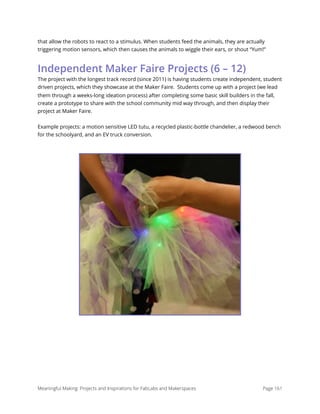 that allow the robots to react to a stimulus. When students feed the animals, they are actually
triggering motion sensors, which then causes the animals to wiggle their ears, or shout “Yum!”
Independent Maker Faire Projects (6 – 12)
The project with the longest track record (since 2011) is having students create independent, student
driven projects, which they showcase at the Maker Faire.  Students come up with a project (we lead
them through a weeks-long ideation process) after completing some basic skill builders in the fall,
create a prototype to share with the school community mid way through, and then display their
project at Maker Faire. 
Example projects: a motion sensitive LED tutu, a recycled plastic-bottle chandelier, a redwood bench
for the schoolyard, and an EV truck conversion.
Meaningful Making: Projects and Inspirations for FabLabs and Makerspaces Page 161
 