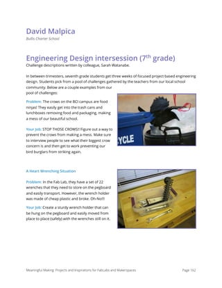 David Malpica
Bullis Charter School
Engineering Design intersession (7th
grade)
Challenge descriptions written by colleague, Sarah Watanabe.
In between trimesters, seventh grade students get three weeks of focused project based engineering
design. Students pick from a pool of challenges gathered by the teachers from our local school
community. Below are a couple examples from our
pool of challenges:
Problem: The crows on the BCI campus are food
ninjas! They easily get into the trash cans and
lunchboxes removing food and packaging, making
a mess of our beautiful school.
Your Job: STOP THOSE CROWS!! Figure out a way to
prevent the crows from making a mess. Make sure
to interview people to see what their biggest crow
concern is and then get to work preventing our
bird burglars from striking again.
A Heart Wrenching Situation
Problem: In the Fab Lab, they have a set of 22
wrenches that they need to store on the pegboard
and easily transport. However, the wrench holder
was made of cheap plastic and broke. Oh-No!!!
Your Job: Create a sturdy wrench holder that can
be hung on the pegboard and easily moved from
place to place (safely) with the wrenches still on it. 
Meaningful Making: Projects and Inspirations for FabLabs and Makerspaces Page 162
 