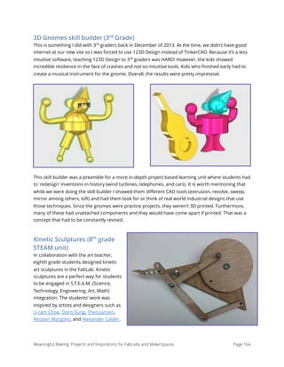 3D Gnomes skill builder (3rd
Grade)
This is something I did with 3rd
graders back in December of 2013. At the time, we didn't have good
internet at our new site so I was forced to use 123D Design instead of TinkerCAD. Because it’s a less
intuitive software, teaching 123D Design to 3rd
graders was HARD! However, the kids showed
incredible resilience in the face of crashes and not-so-intuitive tools. Kids who ﬁnished early had to
create a musical instrument for the gnome. Overall, the results were pretty impressive.
This skill builder was a preamble for a more in-depth project based learning unit where students had
to 'redesign' inventions in history (wind turbines, telephones, and cars). It is worth mentioning that
while we were doing the skill builder I showed them diﬀerent CAD tools (extrusion, revolve, sweep,
mirror among others, loft) and had them look for or think of real world industrial designs that use
those techniques. Since the gnomes were practice projects, they weren't 3D printed. Furthermore,
many of these had unattached components and they would have come apart if printed. That was a
concept that had to be constantly revised.
Kinetic Sculptures (8th
grade
STEAM unit)
In collaboration with the art teacher,
eighth grade students designed kinetic
art sculptures in the FabLab. Kinetic
sculptures are a perfect way for students
to be engaged in S.T.E.A.M. (Science,
Technology, Engineering, Art, Math)
integration. The students’ work was
inspired by artists and designers such as
U-ram Choe, Doris Sung, Theo Jansen,
Reuben Margolin, and Alexander Calder.
Meaningful Making: Projects and Inspirations for FabLabs and Makerspaces Page 164
 