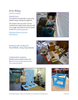 Erin Riley
Greenwich Academy
Marble Run
I ﬁrst did this on the ﬂy with a camp using
ﬂexible tubing, molding and pegboard.
The campers had a ton of fun, but the
materials were really limited. Later we tried
it on a larger scale with the entire 6th
grade
as part of a Creativity Day event.
Marble Run Resource from the
Exploratorium
Building with cardboard
Flat and ﬂexible.  Strong. Cheap. Beautiful.
Independent projects
Student summer project made in the
lab: http://mtm.cba.mit.edu/machines/
mtm_snap-lock/build/
Meaningful Making: Projects and Inspirations for FabLabs and Makerspaces Page 166
 