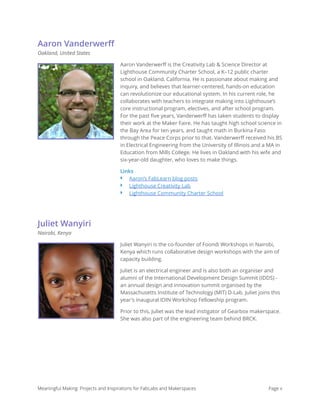 Aaron Vanderwerﬀ
Oakland, United States
Aaron Vanderwerﬀ is the Creativity Lab & Science Director at
Lighthouse Community Charter School, a K–12 public charter
school in Oakland, California. He is passionate about making and
inquiry, and believes that learner-centered, hands-on education
can revolutionize our educational system. In his current role, he
collaborates with teachers to integrate making into Lighthouse’s
core instructional program, electives, and after school program.
For the past ﬁve years, Vanderwerﬀ has taken students to display
their work at the Maker Faire. He has taught high school science in
the Bay Area for ten years, and taught math in Burkina Faso
through the Peace Corps prior to that. Vanderwerﬀ received his BS
in Electrical Engineering from the University of Illinois and a MA in
Education from Mills College. He lives in Oakland with his wife and
six-year-old daughter, who loves to make things.
Links
‣ Aaron’s FabLearn blog posts
‣ Lighthouse Creativity Lab
‣ Lighthouse Community Charter School
Juliet Wanyiri
Nairobi, Kenya
Juliet Wanyiri is the co-founder of Foondi Workshops in Nairobi,
Kenya which runs collaborative design workshops with the aim of
capacity building.
Juliet is an electrical engineer and is also both an organiser and
alumni of the International Development Design Summit (IDDS) -
an annual design and innovation summit organised by the
Massachusetts Institute of Technology (MIT) D-Lab. Juliet joins this
year's inaugural IDIN Workshop Fellowship program.
Prior to this, Juliet was the lead instigator of Gearbox makerspace.
She was also part of the engineering team behind BRCK. 
Meaningful Making: Projects and Inspirations for FabLabs and Makerspaces Page x
 
