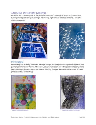 Alternative photography cyanotype
Art and science come together in the beautiful medium of cyanotype. It produces Prussian blue,
turning simple positive/negative images into moody, high contrast artistic statements.  Great for
making blueprints!
Printmaking
Printmaking can be a very controlled.  I enjoy turning it around by introducing messy, unpredictable,
painterly elements into the mix.  Chine colle, splashy watercolor, and oﬀ-registration not only create
beautiful objects, but also encourage creative thinking.  This year we used the laser cutter to create
plates (wood-cut and etching).
Laser cut plate (wood) Laser cut plate (etching)
Meaningful Making: Projects and Inspirations for FabLabs and Makerspaces Page 168
 