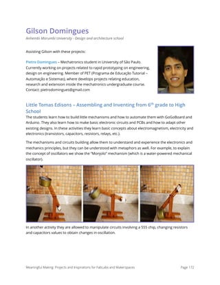 Gilson Domingues
Anhembi Morumbi University - Design and architecture school
Assisting Gilson with these projects:
Pietro Domingues – Mechatronics student in University of São Paulo.
Currently working on projects related to rapid prototyping on engineering,
design on engineering. Member of PET (Programa de Educação Tutorial –
Automação e Sistemas), where develops projects relating education,
research and extension inside the mechatronics undergraduate course.
Contact: pietrodomingues@gmail.com
Little Tomas Edisons – Assembling and Inventing from 6th
grade to High
School
The students learn how to build little mechanisms and how to automate them with GoGoBoard and
Arduino. They also learn how to make basic electronic circuits and PCBs and how to adapt other
existing designs. In these activities they learn basic concepts about electromagnetism, electricity and
electronics (transistors, capacitors, resistors, relays, etc.).
The mechanisms and circuits building allow them to understand and experience the electronics and
mechanics principles, but they can be understood with metaphors as well. For example, to explain
the concept of oscillators we show the “Monjolo” mechanism (which is a water-powered mechanical
oscillator).
In another activity they are allowed to manipulate circuits involving a 555 chip, changing resistors
and capacitors values to obtain changes in oscillation.
Meaningful Making: Projects and Inspirations for FabLabs and Makerspaces Page 172
 