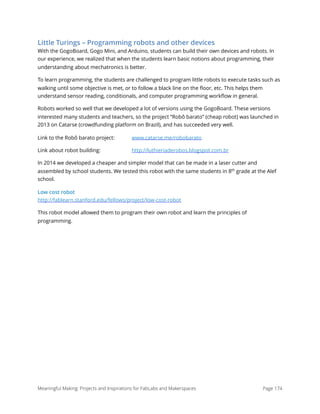 Little Turings – Programming robots and other devices
With the GogoBoard, Gogo Mini, and Arduino, students can build their own devices and robots. In
our experience, we realized that when the students learn basic notions about programming, their
understanding about mechatronics is better.
To learn programming, the students are challenged to program little robots to execute tasks such as
walking until some objective is met, or to follow a black line on the ﬂoor, etc. This helps them
understand sensor reading, conditionals, and computer programming workﬂow in general.
Robots worked so well that we developed a lot of versions using the GogoBoard. These versions
interested many students and teachers, so the project “Robô barato” (cheap robot) was launched in
2013 on Catarse (crowdfunding platform on Brazil), and has succeeded very well.
Link to the Robô barato project: www.catarse.me/robobarato
Link about robot building: http://luthieriaderobos.blogspot.com.br
In 2014 we developed a cheaper and simpler model that can be made in a laser cutter and
assembled by school students. We tested this robot with the same students in 8th
grade at the Alef
school.
Low cost robot 
http://fablearn.stanford.edu/fellows/project/low-cost-robot
This robot model allowed them to program their own robot and learn the principles of
programming. 
Meaningful Making: Projects and Inspirations for FabLabs and Makerspaces Page 174
 