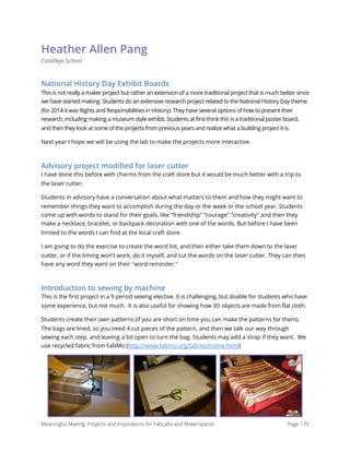 Heather Allen Pang
Castilleja School
National History Day Exhibit Boards
This is not really a maker project but rather an extension of a more traditional project that is much better since
we have started making. Students do an extensive research project related to the National History Day theme
(for 2014 it was Rights and Responsibilities in History). They have several options of how to present their
research, including making a museum style exhibit. Students at first think this is a traditional poster board,
and then they look at some of the projects from previous years and realize what a building project it is.
Next year I hope we will be using the lab to make the projects more interactive.
Advisory project modiﬁed for laser cutter
I have done this before with charms from the craft store but it would be much better with a trip to
the laser cutter.
Students in advisory have a conversation about what matters to them and how they might want to
remember things they want to accomplish during the day or the week or the school year. Students
come up with words to stand for their goals, like "friendship" "courage" "creativity" and then they
make a necklace, bracelet, or backpack decoration with one of the words. But before I have been
limited to the words I can ﬁnd at the local craft store.
I am going to do the exercise to create the word list, and then either take them down to the laser
cutter, or if the timing won't work, do it myself, and cut the words on the laser cutter. They can then
have any word they want on their "word reminder."
Introduction to sewing by machine
This is the first project in a 9 period sewing elective. It is challenging, but doable for students who have
some experience, but not much.  It is also useful for showing how 3D objects are made from flat cloth.
Students create their own patterns (if you are short on time you can make the patterns for them).
The bags are lined, so you need 4 cut pieces of the pattern, and then we talk our way through
sewing each step, and leaving a bit open to turn the bag. Students may add a strap if they want.  We
use recycled fabric from FabMo (http://www.fabmo.org/fabmo/Home.html)
Meaningful Making: Projects and Inspirations for FabLabs and Makerspaces Page 175
 