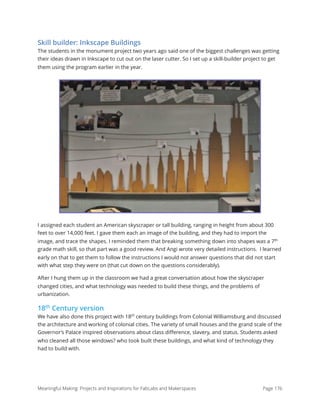 Skill builder: Inkscape Buildings
The students in the monument project two years ago said one of the biggest challenges was getting
their ideas drawn in Inkscape to cut out on the laser cutter. So I set up a skill-builder project to get
them using the program earlier in the year.
I assigned each student an American skyscraper or tall building, ranging in height from about 300
feet to over 14,000 feet. I gave them each an image of the building, and they had to import the
image, and trace the shapes. I reminded them that breaking something down into shapes was a 7th
grade math skill, so that part was a good review. And Angi wrote very detailed instructions.  I learned
early on that to get them to follow the instructions I would not answer questions that did not start
with what step they were on (that cut down on the questions considerably).
After I hung them up in the classroom we had a great conversation about how the skyscraper
changed cities, and what technology was needed to build these things, and the problems of
urbanization.
18th
Century version
We have also done this project with 18th
century buildings from Colonial Williamsburg and discussed
the architecture and working of colonial cities. The variety of small houses and the grand scale of the
Governor’s Palace inspired observations about class diﬀerence, slavery, and status. Students asked
who cleaned all those windows? who took built these buildings, and what kind of technology they
had to build with.
Meaningful Making: Projects and Inspirations for FabLabs and Makerspaces Page 176
 