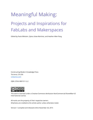 Meaningful Making:
Projects and Inspirations for
FabLabs and Makerspaces
Edited by Paulo Blikstein, Sylvia Libow Martinez, and Heather Allen Pang
Constructing Modern Knowledge Press 
Torrance, CA USA 
cmkpress.com
ISBN: 978-0-9891511-2-2
This work is licensed under a Creative Commons Attribution-NonCommercial-ShareAlike 4.0
International License.
All marks are the property of their respective owners.
All photos are credited to the article author unless otherwise noted.
Version 1 compiled and released online November 20, 2015 
 