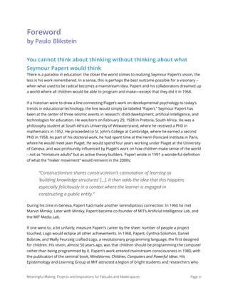 Foreword 
by Paulo Blikstein
You cannot think about thinking without thinking about what
Seymour Papert would think
There is a paradox in education: the closer the world comes to realizing Seymour Papert’s vision, the
less is his work remembered. In a sense, this is perhaps the best outcome possible for a visionary --
when what used to be radical becomes a mainstream idea. Papert and his collaborators dreamed up
a world where all children would be able to program and make—except that they did it in 1968.
If a historian were to draw a line connecting Piaget’s work on developmental psychology to today’s
trends in educational technology, the line would simply be labeled “Papert.” Seymour Papert has
been at the center of three seismic events in research: child development, artiﬁcial intelligence, and
technologies for education. He was born on February 29, 1928 in Pretoria, South Africa. He was a
philosophy student at South Africa’s University of Witwatersrand, where he received a PhD in
mathematics in 1952. He proceeded to St. John’s College at Cambridge, where he earned a second
PhD in 1958. As part of his doctoral work, he had spent time at the Henri Poincaré Institute in Paris,
where he would meet Jean Piaget. He would spend four years working under Piaget at the University
of Geneva, and was profoundly inﬂuenced by Piaget’s work on how children make sense of the world
– not as “miniature adults” but as active theory builders. Papert wrote in 1991 a wonderful deﬁnition
of what the “maker movement” would reinvent in the 2000s:
“Constructionism shares constructivism’s connotation of learning as
‘building knowledge structures’ […]. It then adds the idea that this happens
especially felicitously in a context where the learner is engaged in
constructing a public entity.”
During his time in Geneva, Papert had made another serendipitous connection: In 1960 he met
Marvin Minsky. Later with Minsky, Papert became co-founder of MIT’s Artiﬁcial Intelligence Lab, and
the MIT Media Lab.
If one were to, a bit unfairly, measure Papert’s career by the sheer number of people a project
touched, Logo would eclipse all other achievements. In 1968, Papert, Cynthia Solomon, Daniel
Bobrow, and Wally Feurzeig crafted Logo, a revolutionary programming language, the ﬁrst designed
for children. His vision, almost 50 years ago, was that children should be programming the computer
rather than being programmed by it. Papert's work entered mainstream consciousness in 1980, with
the publication of the seminal book, Mindstorms: Children, Computers and Powerful Ideas. His
Epistemology and Learning Group at MIT attracted a legion of bright students and researchers who
Meaningful Making: Projects and Inspirations for FabLabs and Makerspaces Page xi
 