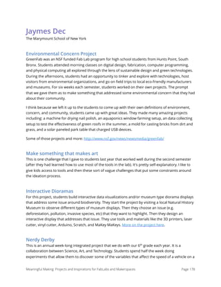 Jaymes Dec
The Marymount School of New York
Environmental Concern Project
GreenFab was an NSF funded Fab Lab program for high school students from Hunts Point, South
Bronx. Students attended morning classes on digital design, fabrication, computer programming,
and physical computing all explored through the lens of sustainable design and green technologies.
During the afternoons, students had an opportunity to tinker and explore with technologies, host
visitors from environmental organizations, and go on ﬁeld trips to local eco-friendly manufacturers
and museums. For six weeks each semester, students worked on their own projects. The prompt
that we gave them as to make something that addressed some environmental concern that they had
about their community.
I think because we left it up to the students to come up with their own deﬁnitions of environment,
concern, and community, students came up with great ideas. They made many amazing projects
including: a machine for drying nail polish, an aquaponics window farming setup, an data collecting
setup to test the eﬀectiveness of green roofs in the summer, a mold for casting bricks from dirt and
grass, and a solar paneled park table that charged USB devices.
Some of those projects and more: http://www.nsf.gov/news/newsmedia/greenfab/
Make something that makes art
This is one challenge that I gave to students last year that worked well during the second semester
(after they had learned how to use most of the tools in the lab). It's pretty self-explanatory. I like to
give kids access to tools and then these sort of vague challenges that put some constraints around
the ideation process.
Interactive Dioramas
For this project, students build interactive data visualizations and/or museum type diorama displays
that address some issue around biodiversity. They start the project by visiting a local Natural History
Museum to observe diﬀerent types of museum displays. Then they choose an issue (e.g.
deforestation, pollution, invasive species, etc) that they want to highlight. Then they design an
interactive display that addresses that issue. They use tools and materials like the 3D printers, laser
cutter, vinyl cutter, Arduino, Scratch, and MaKey MaKeys. More on the project here.
Nerdy Derby
This is an annual week-long integrated project that we do with our 6th
grade each year. It is a
collaboration between Science, Art, and Technology. Students spend half the week doing
experiments that allow them to discover some of the variables that aﬀect the speed of a vehicle on a
Meaningful Making: Projects and Inspirations for FabLabs and Makerspaces Page 178
 