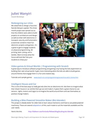 Juliet Wanyiri
Foondi Workshops
Redesigning our cities
We asked kids to design a futuristic
Nairobi (Kenya's capital). This three
month project was spread out so
that the children were able to build
projects on architecture and design
as well as tinker with electronics in
transport, security and funtomatics
(a word we coined to mean fun
electronic projects and games) . It's
a great to get to engage students
on physical programming, 3D
printing, laser cutting, and e-
textiles. Want to know what the
future will look like? Ask your
students to show you! 
Video games & Virtual Worlds | Programming with Scratch
A great way to introduce software programming and gaming is by having the kids experiment on
building their own virtual world. It gets more interesting when the kids are able to build games
around themes that engage them in a fun and creative way.
Tutorials and sample games: www.teach-ict.com/programming/scratch/scratch_home.htm
Intelligent House and Car
This is one of the best ways to really get kids dive into an electronics kit. Ask them to imagine what
their dream house or car and let them go out and make it. It gives them a great chance to use
sensors:  lights, motors and Legos to re-imagine the world around them and see themselves as
positive change makers.
Building a Bike-Powered Smoothie Maker (Bici-blender)
This project is ideally better for older kids to learn about mechanics and how to use pedal powered
machinery. There are several adaptations of this, each made to suit the materials available and the
user needs.
Here's the link: http://fablearn.stanford.edu/fellows/blog/buiding-bici-blender
Meaningful Making: Projects and Inspirations for FabLabs and Makerspaces Page 181
 