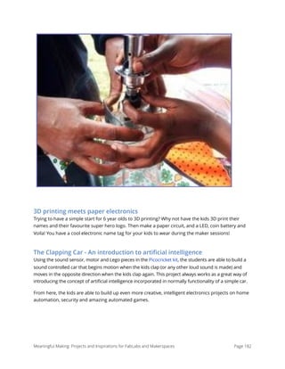 3D printing meets paper electronics
Trying to have a simple start for 6 year olds to 3D printing? Why not have the kids 3D print their
names and their favourite super hero logo. Then make a paper circuit, and a LED, coin battery and
Voila! You have a cool electronic name tag for your kids to wear during the maker sessions!
The Clapping Car - An introduction to artiﬁcial intelligence
Using the sound sensor, motor and Lego pieces in the Picocricket kit, the students are able to build a
sound controlled car that begins motion when the kids clap (or any other loud sound is made) and
moves in the opposite direction when the kids clap again. This project always works as a great way of
introducing the concept of artificial intelligence incorporated in normally functionality of a simple car.
From here, the kids are able to build up even more creative, intelligent electronics projects on home
automation, security and amazing automated games.
Meaningful Making: Projects and Inspirations for FabLabs and Makerspaces Page 182
 