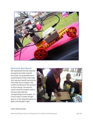 Electronic Quiz Board
We realized that the kids loved the
quiz game we made using the
Picocricket. So we decided that it
would be great if they could make
their own quiz boards now that the
Picocricket was no longer in the
market and electronic kits are hard
to ship to Kenya. The way this
works is that the students need to
link each word with the
corresponding correct answer. If a
correct match is made, the light
goes on. If not, they will need to try
again until they get it right. 
Here's what we used:
Meaningful Making: Projects and Inspirations for FabLabs and Makerspaces Page 183
 