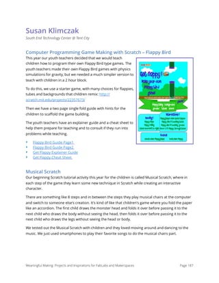 Susan Klimczak
South End Technology Center @ Tent City
Computer Programming Game Making with Scratch – Flappy Bird
This year our youth teachers decided that we would teach
children how to program their own Flappy Bird type games. The
youth teachers made their own Flappy Bird games with physics
simulations for gravity, but we needed a much simpler version to
teach with children in a 2 hour block.
To do this, we use a starter game, with many choices for ﬂappies,
tubes and backgrounds that children remix: http://
scratch.mit.edu/projects/22357673/
Then we have a two page single fold guide with hints for the
children to scaﬀold the game building.
The youth teachers have an explainer guide and a cheat sheet to
help them prepare for teaching and to consult if they run into
problems while teaching.
‣ Flappy Bird Guide Page1
‣ Flappy Bird Guide Page2
‣ Get Flappy Explainer Guide
‣ Get Flappy Cheat Sheet
Musical Scratch
Our beginning Scratch tutorial activity this year for the children is called Musical Scratch, where in
each step of the game they learn some new technique in Scratch while creating an interactive
character.
There are something like 8 steps and in between the steps they play musical chairs at the computer
and switch to someone else's creation. It's kind of like that children's game where you fold the paper
like an accordion. The ﬁrst child draws the monster head and folds it over before passing it to the
next child who draws the body without seeing the head, then folds it over before passing it to the
next child who draws the legs without seeing the head or body.
We tested out the Musical Scratch with children and they loved moving around and dancing to the
music. We just used smartphones to play their favorite songs to do the musical chairs part.
Meaningful Making: Projects and Inspirations for FabLabs and Makerspaces Page 187
 
