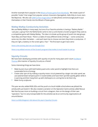 Another example that is popular is the Whack a Potato game from bluntbody.  We create a pack of
possible "moles" that range from popular cartoon characters (Spongebob, Hello Kitty to music stars
like Beyonce).  We also use GIMP (a free image editor) to take photos and encourage youth to put
themselves or their friends into the Whack A Potato game.
MaKey MaKey Conductivity Activities
We use MaKey MaKey in many ways, but one of our favorite activities is having a "Battery Battle."
 Last year, a group from the Netherlands came to visit us and shared a Scratch program they used as
a competitive game with MaKey MaKey.  The idea is to break up the group of youth into two groups
Team Blau and Team Rood.  There is a table of many diﬀerent kinds of things --- some conductive,
some not, the sillier the better --- and each team has to choose one item they think is conductive.  If
they are right, a battery on the screen gets a "bar."  The ﬁrst team to get 5 bars wins!
Here is the activity plan we use (Google Doc)
Here is my edited version of the Scratch program that makes it much easier to set up
Squishy Circuits
We have been developing activities with squishy circuits for many years and I count AnnMarie
Thomas (the inventor of Squishy Circuits) as a friend!
Some interesting things we have done:  
‣ Make buzzers buzz with both battery pack and a solar panel to highlight that there are
sustainable forms of energy
‣ Create solar spin art by making a squishy motor circuit powered by a larger size solar panel; we
use watered down tempera paint in nozzle bottles and have them sprinkle sparkly glitter while it
is spinning and then hang them up with clothespins on a string line to let them dry.
‣ Make funny sculptures
This year we also added RGB LEDs and the youth at a local middle school where we piloted the
activity with just loved it!  We also created a variation on the Operation Game activity called Rescue
Me! that focuses more on building a circuit from a diagram, then on the design of their own
"operation," but it is very transportable for the activities we do at community organizations all
around Boston.  
Here is a little blogpost I did about this year's Squishy Circuits
Meaningful Making: Projects and Inspirations for FabLabs and Makerspaces Page 189
 