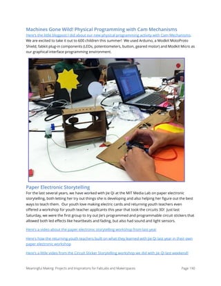Machines Gone Wild! Physical Programming with Cam Mechanisms
Here's the little blogpost I did about our new physical programming activity with Cam Mechanisms.
We are excited to take it out to 600 children this summer!  We used Arduino, a Modkit MotoProto
Shield, fabkit plug-in components (LEDs, potentiometers, button, geared motor) and Modkit Micro as
our graphical interface programming environment.
Paper Electronic Storytelling
For the last several years, we have worked with Jie Qi at the MIT Media Lab on paper electronic
storytelling, both letting her try out things she is developing and also helping her ﬁgure out the best
ways to teach them.  Our youth love making electric cards and returning youth teachers even
oﬀered a workshop for youth teacher applicants this year that took the circuits 3D!  Just last
Saturday, we were the ﬁrst group to try out Jie's programmed and programmable circuit stickers that
allowed both led eﬀects like heartbeats and fading, but also had sound and light sensors.
Here's a video about the paper electronic storytelling workshop from last year
Here's how the returning youth teachers built on what they learned with Jie Qi last year in their own
paper electronic workshop
Here's a little video from the Circuit Sticker Storytelling workshop we did with Jie Qi last weekend!
Meaningful Making: Projects and Inspirations for FabLabs and Makerspaces Page 190
 