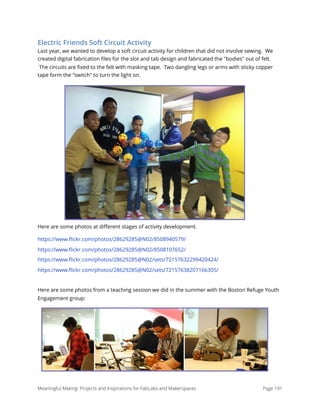 Electric Friends Soft Circuit Activity
Last year, we wanted to develop a soft circuit activity for children that did not involve sewing.  We
created digital fabrication ﬁles for the slot and tab design and fabricated the "bodies" out of felt.
 The circuits are ﬁxed to the felt with masking tape.  Two dangling legs or arms with sticky copper
tape form the "switch" to turn the light on.  
Here are some photos at diﬀerent stages of activity development.
https://www.ﬂickr.com/photos/28629285@N02/8508940579/
https://www.ﬂickr.com/photos/28629285@N02/8508107652/
https://www.ﬂickr.com/photos/28629285@N02/sets/72157632299420424/
https://www.ﬂickr.com/photos/28629285@N02/sets/72157638207166305/
Here are some photos from a teaching session we did in the summer with the Boston Refuge Youth
Engagement group:
Meaningful Making: Projects and Inspirations for FabLabs and Makerspaces Page 191
 