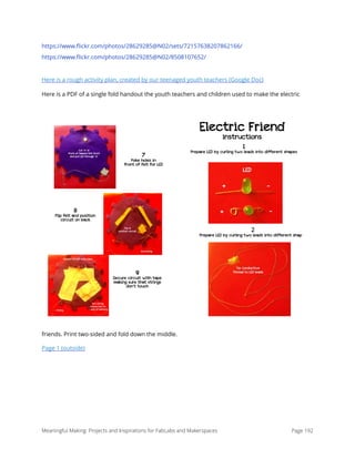 https://www.ﬂickr.com/photos/28629285@N02/sets/72157638207862166/
https://www.ﬂickr.com/photos/28629285@N02/8508107652/
Here is a rough activity plan, created by our teenaged youth teachers (Google Doc)
Here is a PDF of a single fold handout the youth teachers and children used to make the electric
friends. Print two-sided and fold down the middle.
Page 1 (outside)
Meaningful Making: Projects and Inspirations for FabLabs and Makerspaces Page 192
Electric Friend
instructions!
1
Prepare LED by curling two leads into different shapes
2
Prepare LED by curling two leads into different shapes
7
Poke holes in
front of felt for LED
8
Flip felt and position
circuit on back
9
Secure circuit with tape
making sure that strings
don’t touch
 
