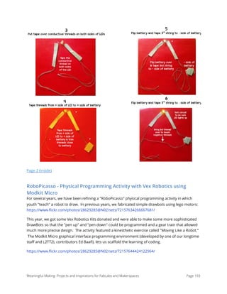 Page 2 (inside)
RoboPicasso - Physical Programming Activity with Vex Robotics using
Modkit Micro
For several years, we have been reﬁning a "RoboPicasso" physical programming activity in which
youth "teach" a robot to draw.  In previous years, we fabricated simple drawbots using lego motors:
https://www.ﬂickr.com/photos/28629285@N02/sets/72157634266667681/
This year, we got some Vex Robotics Kits donated and were able to make some more sophisticated
DrawBots so that the "pen up" and "pen down" could be programmed and a gear train that allowed
much more precise design.  The activity featured a kinesthetic exercise called "Moving Like a Robot."
 The Modkit Micro graphical interface programming environment (developed by one of our longtime
staﬀ and L2TT2L contributors Ed Baaﬁ), lets us scaﬀold the learning of coding. 
https://www.ﬂickr.com/photos/28629285@N02/sets/72157644424122964/
Meaningful Making: Projects and Inspirations for FabLabs and Makerspaces Page 193
!
! !
!
!
!
!
!
!
!
!
!
!
!
!
!
!
!
!
!
!
!
3
Put tape over conductive threads on both sides of LEDs
4
Tape threads from + side of LED to + side of battery
5
Flip battery and tape 3rd
string to - side of battery
6
Flip battery and tape 3rd
string to - side of battery
 
