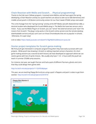 Chain Reaction with WeDo and Scratch. . . Physical programming!
Thanks to the Fab Learn Fellows program, I received some WeDos and we have spent the spring
developing a Chain Reaction activity our youth teachers are about to take out to 600 elementary and
middle school youth in 20 Boston community centers for our free 3-week STEAM camps next week!
This is the footage from the "spring training" activity at the MIT Media Lab with Abdulrahman Idlbi, a
doctoral student who developed the Scratch/WeDo plug in. The WeDo kits have two sensors and a
motor.  If you use the WeDo Plug In on Scratch, you can "sense" the external sensors and "start" the
motors from Scratch!  The plug in only works in the Scratch online version (not the remote desktop
downloadable version) and you can't use it on those Chromebooks that are so popular in schools.
 Otherwise, it's super easy!
Link to video: https://www.youtube.com/watch?v=l6gYRjOCIoc&feature=youtu.be
Starter project templates for Scratch game-making
We ﬁnd youth get interested in computer programming when they have early successes with cool
projects.  While youth love drawing in Scratch or editing imported cartoon characters, for short
game-making sessions (as a second Scratch lesson), we have developed an approach where we use
starter games with lots of sprite choices.  We usually only have 1 1/2 - 2 hours with the youth we
teach in summer STEAM camp sessions.
For instance, last year, we taught Pacman and had a pack of diﬀerent Pacmans, ghosts and coins
that they could design their games with:
http://scratch.mit.edu/projects/11132470/#player
This year, we are teaching Flappy Bird and are using a pack 'o ﬂappies and pack 'o tubes to get them
started:  http://scratch.mit.edu/projects/22357673/
Meaningful Making: Projects and Inspirations for FabLabs and Makerspaces Page 194
 