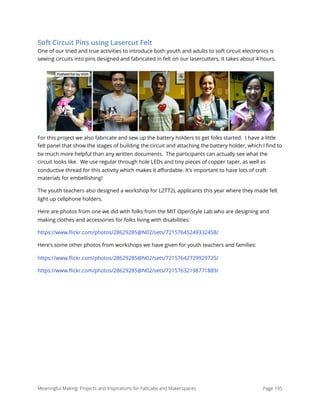 Soft Circuit Pins using Lasercut Felt
One of our tried and true activities to introduce both youth and adults to soft circuit electronics is
sewing circuits into pins designed and fabricated in felt on our lasercutters. It takes about 4 hours.
For this project we also fabricate and sew up the battery holders to get folks started.  I have a little
felt panel that show the stages of building the circuit and attaching the battery holder, which I ﬁnd to
be much more helpful than any written documents.  The participants can actually see what the
circuit looks like.  We use regular through hole LEDs and tiny pieces of copper taper, as well as
conductive thread for this activity which makes it aﬀordable. It's important to have lots of craft
materials for embellishing!
The youth teachers also designed a workshop for L2TT2L applicants this year where they made felt
light up cellphone holders. 
Here are photos from one we did with folks from the MIT OpenStyle Lab who are designing and
making clothes and accessories for folks living with disabilities:
https://www.ﬂickr.com/photos/28629285@N02/sets/72157645249332458/
Here's some other photos from workshops we have given for youth teachers and families:
https://www.ﬂickr.com/photos/28629285@N02/sets/72157642729929725/
https://www.ﬂickr.com/photos/28629285@N02/sets/72157632198771889/
Meaningful Making: Projects and Inspirations for FabLabs and Makerspaces Page 195
 