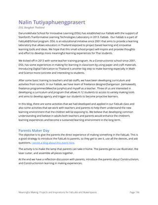 Nalin Tutiyaphuengprasert
DSIL Bangkok Thailand
Darunsikkhalai School for Innovative Learning (DSIL) has established our Fablab with the support of
Stanford’s Tranformative Learning Technologies Laboratory in 2013. Fablab. Our Fablab is a part of
FabLab@School program. DSIL is an educational initiative since 2001 that aims to provide a learning
laboratory that allows educators in Thailand exposed to project based learning and innovative
learning tools and ideas. We hope that this small school project will inspire and provoke thoughts
and eﬀort to develop more meaningful learning experiences for Thai students.
We kicked oﬀ in 2013 with some teacher training program. As a Constructionist school since 2001,
DSIL has some experiences in making for learning in classroom by using paper and craft materials.
Introducing Digital Fabrication to Thailand is another big step to make learning especially in Math
and Science more concrete and interesting to students.
After some basic training to teachers and lab staﬀs, we have been developing curriculum and
activities from scratch. In our Fablab, we have team of freelance designer(Sangaroon Jiamsawadi),
freelance programmer(Meechai Junpho) and myself as a teacher. Three of us are interested in
developing a curriculum and program that allows K-12 students to access to variety making tools
and aims to develop agency and trigger our students to become proactive learners.
In this blog, there are some activities that we had developed and applied in our FabLab class and
also some activities that we work with teachers and parents to help them understand the new
learning environment that the children will be exposing to. We believe that developing common
understanding and believe in adults both teachers and parents would enhance the children’s
learning experiences and become a sustained learning environment in the long term.
Parents Maker Day
The objective is to give the parents the direct experience of making something in the FabLab. This is
a good strategy to introduce the FabLab to parents, so they get to see it, use all the devices, and ask
questions. I wrote a blog about this event here.
The activity is to make the lamp that parents can take it home. The parents get to use Illustrator, the
laser cutter, and assemble all pieces together.
At the end we have a reﬂection discussion with parents, introduce the parents about Constructivism,
and Constructionism learning in making experiences.
Meaningful Making: Projects and Inspirations for FabLabs and Makerspaces Page 196
 