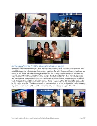 A video conference (get the student’s ideas on stage)
We have done this once in the past year. We tried to connect to other school outside Thailand and
would like to get the kids to share their projects together. But with the time diﬀerence challenge, we
still could not match the other school yet. But we did one sharing session with Paulo Blikstein and
Roger (Lecturer from Chiangmai University) and get the students to share their individual projects
and get feedback from people outside the school. The students were so excited and proud of their
work. This activity can lift the motivation to make things very well. We're still looking for a school to
do this project together. Thai kids are ready to stay overnight at school to do a video conference with
any school on other side of the world. Let me know if you're interested to join this with us.
Meaningful Making: Projects and Inspirations for FabLabs and Makerspaces Page 197
 