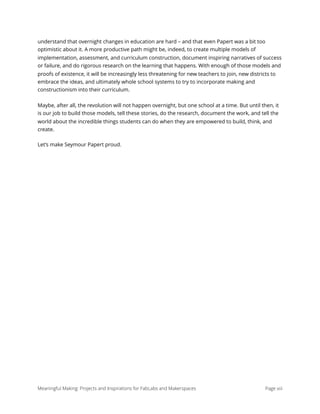 understand that overnight changes in education are hard – and that even Papert was a bit too
optimistic about it. A more productive path might be, indeed, to create multiple models of
implementation, assessment, and curriculum construction, document inspiring narratives of success
or failure, and do rigorous research on the learning that happens. With enough of those models and
proofs of existence, it will be increasingly less threatening for new teachers to join, new districts to
embrace the ideas, and ultimately whole school systems to try to incorporate making and
constructionism into their curriculum.
Maybe, after all, the revolution will not happen overnight, but one school at a time. But until then, it
is our job to build those models, tell these stories, do the research, document the work, and tell the
world about the incredible things students can do when they are empowered to build, think, and
create.
Let’s make Seymour Papert proud.
Meaningful Making: Projects and Inspirations for FabLabs and Makerspaces Page xiii
 