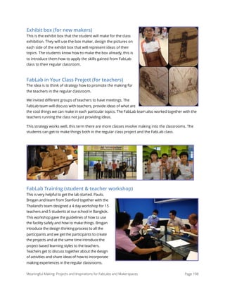 Exhibit box (for new makers)
This is the exhibit box that the student will make for the class
exhibition. They will use the box maker, design the pictures on
each side of the exhibit box that will represent ideas of their
topics. The students know how to make the box already, this is
to introduce them how to apply the skills gained from FabLab
class to their regular classroom.
FabLab in Your Class Project (for teachers)
The idea is to think of strategy how to promote the making for
the teachers in the regular classroom.
We invited different groups of teachers to have meetings. The
FabLab team will discuss with teachers, provide ideas of what are
the cool things we can make in each particular topics. The FabLab team also worked together with the
teachers running the class not just providing ideas.
This strategy works well, this term there are more classes involve making into the classrooms. The
students can get to make things both in the regular class project and the FabLab class.
FabLab Training (student & teacher workshop)
This is very helpful to get the lab started. Paulo,
Brogan and team from Stanford together with the
Thailand's team designed a 4 day workshop for 15
teachers and 5 students at our school in Bangkok.
This workshop gave the guidelines of how to use
the facility safely and how to make things. Brogan
introduce the design thinking process to all the
participants and we get the participants to create
the projects and at the same time introduce the
project based learning styles to the teachers.
Teachers get to discuss together about the design
of activities and share ideas of how to incorporate
making experiences in the regular classrooms.
Meaningful Making: Projects and Inspirations for FabLabs and Makerspaces Page 198
 