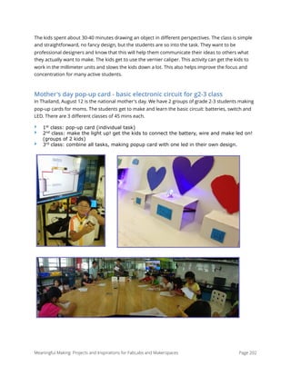 The kids spent about 30-40 minutes drawing an object in diﬀerent perspectives. The class is simple
and straightforward, no fancy design, but the students are so into the task. They want to be
professional designers and know that this will help them communicate their ideas to others what
they actually want to make. The kids get to use the vernier caliper. This activity can get the kids to
work in the millimeter units and slows the kids down a lot. This also helps improve the focus and
concentration for many active students.
Mother's day pop-up card - basic electronic circuit for g2-3 class
In Thailand, August 12 is the national mother's day. We have 2 groups of grade 2-3 students making
pop-up cards for moms. The students get to make and learn the basic circuit: batteries, switch and
LED. There are 3 diﬀerent classes of 45 mins each.
‣ 1st
class: pop-up card (individual task)
‣ 2nd
class: make the light up! get the kids to connect the battery, wire and make led on!
(groups of 2 kids)
‣ 3rd
class: combine all tasks, making popup card with one led in their own design.
 
Meaningful Making: Projects and Inspirations for FabLabs and Makerspaces Page 202
 