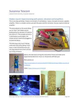 Susanna Tesconi
Laboral Centro de Arte y Creación Industrial
Hidden sound: Experimenting with piezos, vibration and ampliﬁers
This is one day workshop. Create a circuit with a 9 volt battery, 1 piezo, mini jack connector, speaker,
ampliﬁer. There is a simpler version just with the piezo and the connector, but you need an external
ampliﬁer. 
The piezo placed on the wood allows
you to "hear" the hidden sound
produced by the vibration of material
you stick to it. The complex version is
a stand-alone sound object, the
simple version need to be plugged to
an external device.
The kids enjoy very much making
noise and noisy story telling. If you
have a multi channel DJ mixer you
can plug several instrument and set
up a noisy orchestra.
Advice: the kids love to bring the instruments home and make some
experimental electronic music so: the parents will hate you!
More photos at:
http://susannatesconi.net/post/66284747826/workshop-hidden-sounds-at-
fundación
Video: https://vimeo.com/13122229
Meaningful Making: Projects and Inspirations for FabLabs and Makerspaces Page 206
 