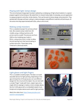 Playing with light: lamps design
This one school year long project has been realised by a small group of high school students in a special
program against school dropout. We asked them to research about light, its everyday use and application
to opaque projectors and other similar devices. Then we focused on lamps design and production. They
worked with Inkscape and laser cutting to make prototypes using different materials and techniques. At
the same time they experimented with LEDs, colours and circuits.
Making candy monsters
This is a weekend project for primary school
kids. We created candy molds from 3D
models using a milling machine (a 3D
printer works as well). The pictures are from
2009 so the modeling was made in
Rhino...using some tricks in order to allow
the kid starting from free hand drawing to
surface extrusion. These days using
Tinkercad is obviously easier.
Light gloves and light ﬁngers
This is a scalable e-textile project. The idea is to build
wearable devices for light painting. Depending on the
age and expertise of the group you can use different
designs for the circuit and the object. You can start with
a simple “finger” made with foam, copper tape and a
single LED (no sewing) or realize a more complex device,
like the 3 LEDs glove with an embedded sewed circuit.
Simple and complex devices work well for light painting.
Watch the video here: https://www.youtube.com/
watch?v=u6ohyXgB8Dc
Meaningful Making: Projects and Inspirations for FabLabs and Makerspaces Page 207
 