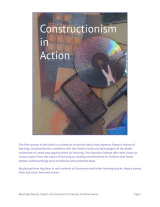 Constructionism in Action
The ﬁrst section of this book is a collection of articles about how Seymour Papert’s theory of
learning, Constructionism, combines with the modern tools and technologies of the Maker
movement to create new opportunities for learning. The FabLearn Fellows oﬀer their views on
various topics from the nature of learning to creating environments for children that foster
deeper understandings and connections with powerful ideas.
By placing these big ideas in real contexts of classrooms and other learning spaces, theory comes
alive and vision becomes action.
Meaningful Making: Projects and Inspirations for FabLabs and Makerspaces Page 1
Constructionism
in
Action
 