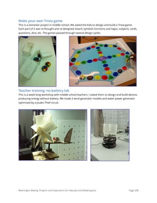 Make your own Trivia game
This is a semester project in middle school. We asked the kids to design and build a Trivia game.
Each part of it was re-thought and re-designed: board, symbols functions and logos, subjects, cards,
questions, dice, etc. The games passed through several design cycles.
Teacher training: no-battery lab
This is a week-long workshop with middle school teachers. I asked them to design and build devices
producing energy without battery. We made 2 wind generator models and water power generator
optimised by a Joules Thief circuit.
Meaningful Making: Projects and Inspirations for FabLabs and Makerspaces Page 208
 