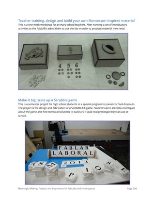 Teacher training: design and build your own Montessori-inspired material
This is a one-week workshop for primary school teachers. After running a set of introductory
activities to the FabLAB I asked them to use the lab in order to produce material they need.  
Make it big: scale up a Scrabble game
This is a semester project for high school students in a special program to prevent school dropouts.
The project is the design and fabrication of a SCRABBLE® game. Students were asked to investigate
about the game and ﬁnd technical solutions to build a 5:1 scale real prototype they can use at
school.
Meaningful Making: Projects and Inspirations for FabLabs and Makerspaces Page 209
 