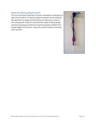 What do elderly people need?
This one school year long project has been realised by a small group of
high school students in a special program to prevent school dropouts.
We asked them to design something that can help senior citizens in
their everyday life. They ﬁrst researched the needs of elderly people
and then they design and fabricate several prototypes of ROSE (from
Recoge Objetos Sin Esfuerzo - easy pick up tool) a shoehorn that also
picks up shoes. 
Meaningful Making: Projects and Inspirations for FabLabs and Makerspaces Page 210
 