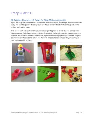 Tracy Rudzitis
3D Printing Characters & Props for Stop-Motion Animation
My 6th
and 7th
grade class work on a stop-motion animation as part of the larger animation unit they
study. This year I suggested that they could use the 3D printer. The students came up with some
brilliant and creative ideas. 
They had to work with scale and measurements to get the props to ﬁt with the non-printed items
they were using. Typically the students design, draw, paint, the backdrops and scenery, this was the
ﬁrst time that students created 3 dimensional objects and this really opens up such a new range of
possibilities for what students can do and the kinds of tools and technologies they are starting to
have made available to them. 
Meaningful Making: Projects and Inspirations for FabLabs and Makerspaces Page 211
 