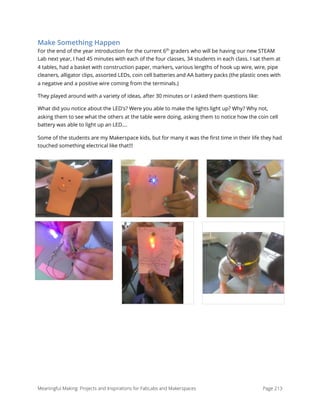 Make Something Happen
For the end of the year introduction for the current 6th
graders who will be having our new STEAM
Lab next year, I had 45 minutes with each of the four classes, 34 students in each class. I sat them at
4 tables, had a basket with construction paper, markers, various lengths of hook up wire, wire, pipe
cleaners, alligator clips, assorted LEDs, coin cell batteries and AA battery packs (the plastic ones with
a negative and a positive wire coming from the terminals.)
They played around with a variety of ideas, after 30 minutes or I asked them questions like:
What did you notice about the LED's? Were you able to make the lights light up? Why? Why not,
asking them to see what the others at the table were doing, asking them to notice how the coin cell
battery was able to light up an LED....
Some of the students are my Makerspace kids, but for many it was the ﬁrst time in their life they had
touched something electrical like that!!!
Meaningful Making: Projects and Inspirations for FabLabs and Makerspaces Page 213
 